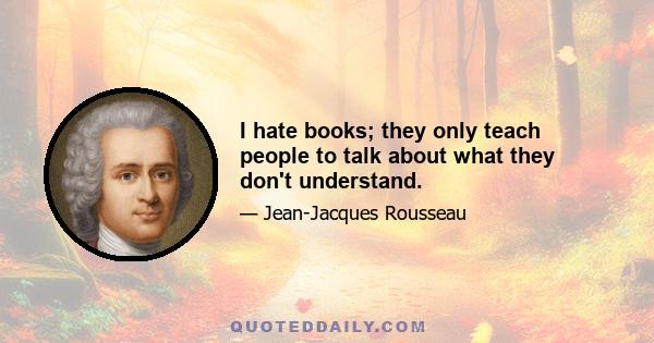 I hate books; they only teach people to talk about what they don't understand.