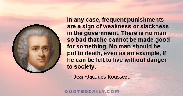 In any case, frequent punishments are a sign of weakness or slackness in the government. There is no man so bad that he cannot be made good for something. No man should be put to death, even as an example, if he can be