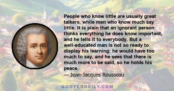 People who know little are usually great talkers, while men who know much say little. It is plain that an ignorant person thinks everything he does know important, and he tells it to everybody. But a well-educated man