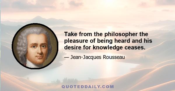 Take from the philosopher the pleasure of being heard and his desire for knowledge ceases.