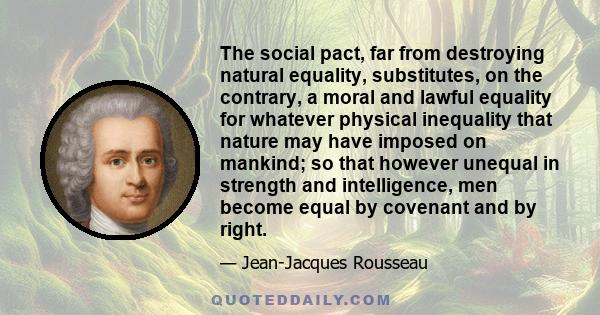 The social pact, far from destroying natural equality, substitutes, on the contrary, a moral and lawful equality for whatever physical inequality that nature may have imposed on mankind; so that however unequal in