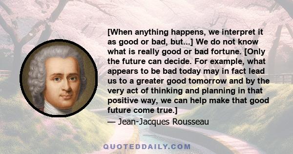 [When anything happens, we interpret it as good or bad, but...] We do not know what is really good or bad fortune. [Only the future can decide. For example, what appears to be bad today may in fact lead us to a greater