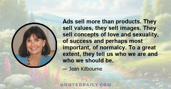 Ads sell more than products. They sell values, they sell images. They sell concepts of love and sexuality, of success and perhaps most important, of normalcy. To a great extent, they tell us who we are and who we should 