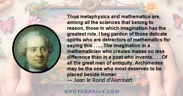 Thus metaphysics and mathematics are, among all the sciences that belong to reason, those in which imagination has the greatest role. I beg pardon of those delicate spirits who are detractors of mathematics for saying