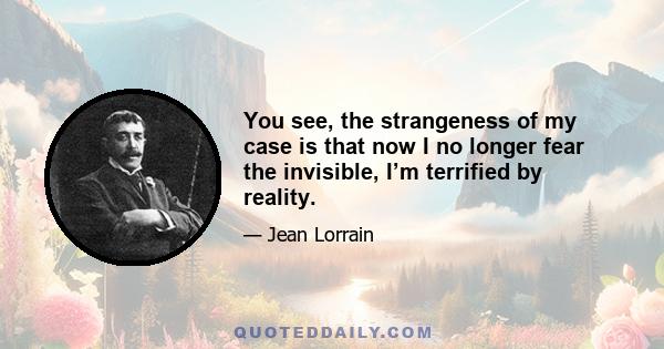 You see, the strangeness of my case is that now I no longer fear the invisible, I’m terrified by reality.