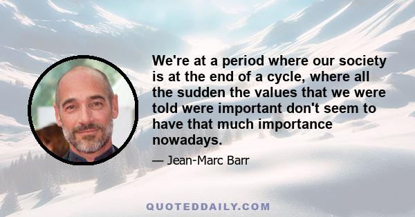 We're at a period where our society is at the end of a cycle, where all the sudden the values that we were told were important don't seem to have that much importance nowadays.