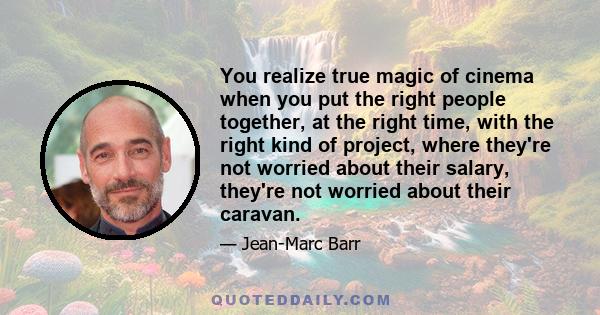 You realize true magic of cinema when you put the right people together, at the right time, with the right kind of project, where they're not worried about their salary, they're not worried about their caravan.