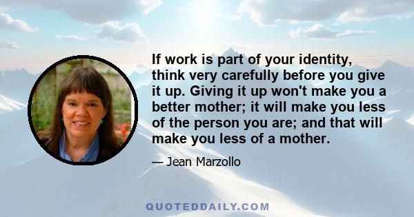 If work is part of your identity, think very carefully before you give it up. Giving it up won't make you a better mother; it will make you less of the person you are; and that will make you less of a mother.