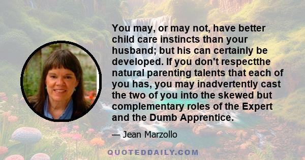 You may, or may not, have better child care instincts than your husband; but his can certainly be developed. If you don't respectthe natural parenting talents that each of you has, you may inadvertently cast the two of