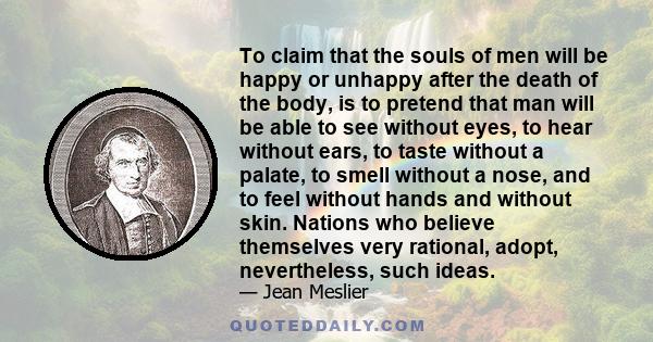 To claim that the souls of men will be happy or unhappy after the death of the body, is to pretend that man will be able to see without eyes, to hear without ears, to taste without a palate, to smell without a nose, and 