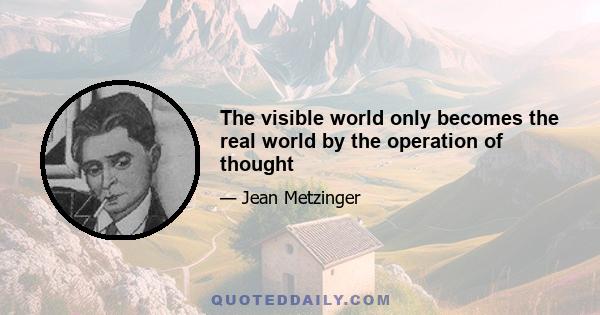 The visible world only becomes the real world by the operation of thought