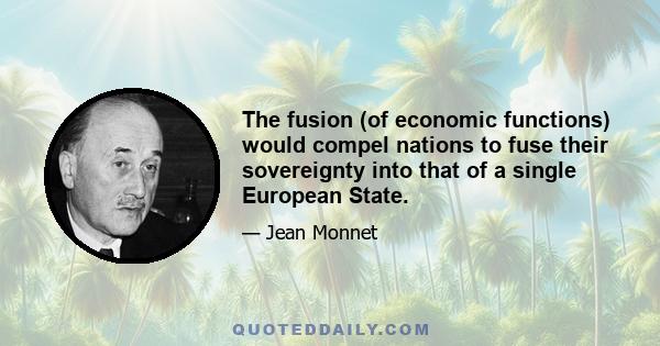 The fusion (of economic functions) would compel nations to fuse their sovereignty into that of a single European State.