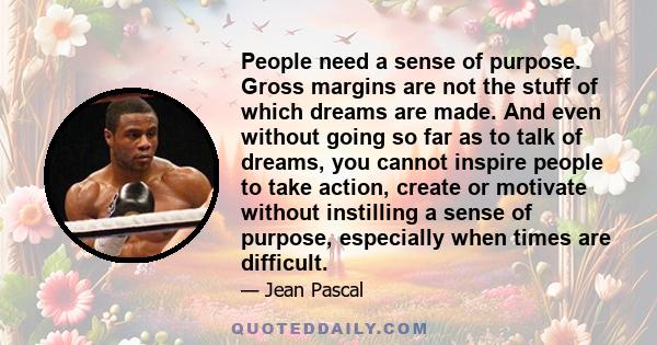 People need a sense of purpose. Gross margins are not the stuff of which dreams are made. And even without going so far as to talk of dreams, you cannot inspire people to take action, create or motivate without