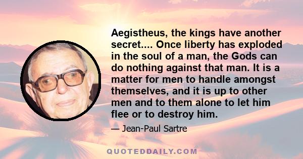 Aegistheus, the kings have another secret.... Once liberty has exploded in the soul of a man, the Gods can do nothing against that man. It is a matter for men to handle amongst themselves, and it is up to other men and