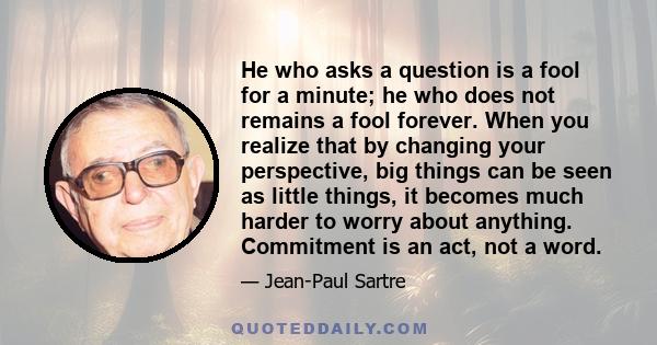 He who asks a question is a fool for a minute; he who does not remains a fool forever. When you realize that by changing your perspective, big things can be seen as little things, it becomes much harder to worry about