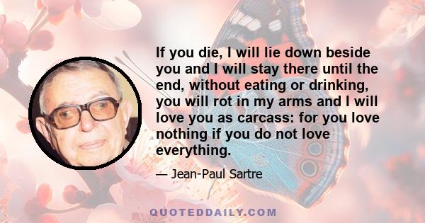 If you die, I will lie down beside you and I will stay there until the end, without eating or drinking, you will rot in my arms and I will love you as carcass: for you love nothing if you do not love everything.