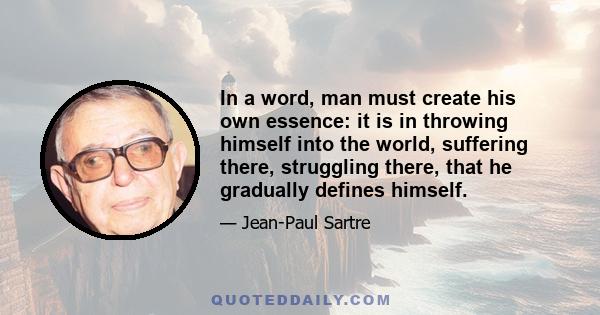 In a word, man must create his own essence: it is in throwing himself into the world, suffering there, struggling there, that he gradually defines himself.