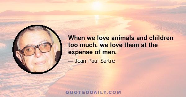 When we love animals and children too much, we love them at the expense of men.