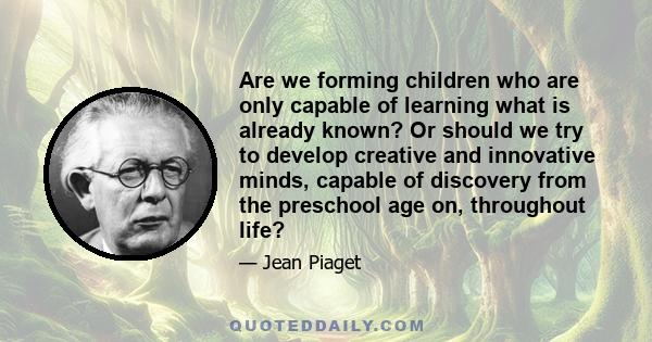 Are we forming children who are only capable of learning what is already known? Or should we try to develop creative and innovative minds, capable of discovery from the preschool age on, throughout life?