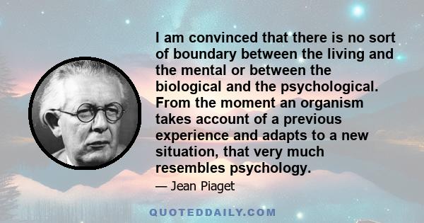 I am convinced that there is no sort of boundary between the living and the mental or between the biological and the psychological. From the moment an organism takes account of a previous experience and adapts to a new