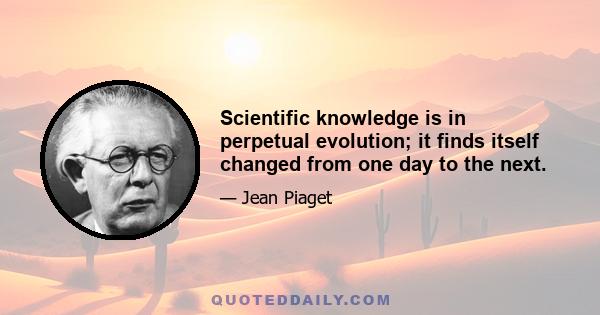 Scientific knowledge is in perpetual evolution; it finds itself changed from one day to the next.