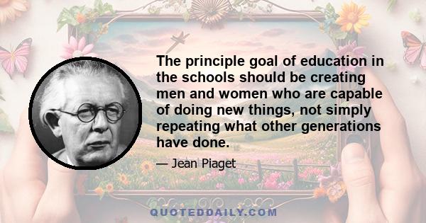 The principle goal of education in the schools should be creating men and women who are capable of doing new things, not simply repeating what other generations have done.