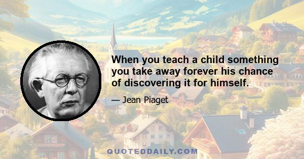 When you teach a child something you take away forever his chance of discovering it for himself.