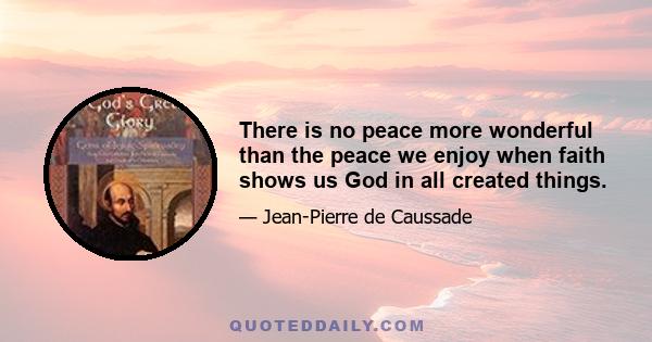 There is no peace more wonderful than the peace we enjoy when faith shows us God in all created things.