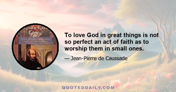 To love God in great things is not so perfect an act of faith as to worship them in small ones.