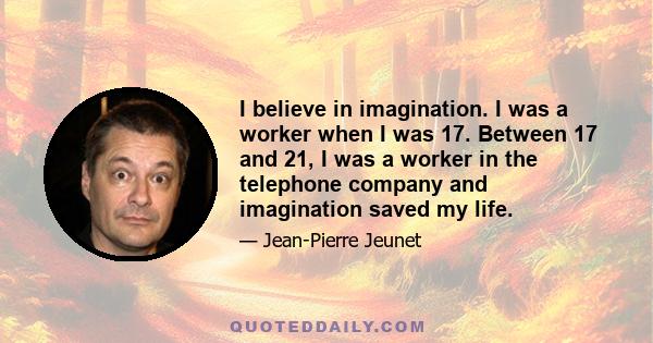 I believe in imagination. I was a worker when I was 17. Between 17 and 21, I was a worker in the telephone company and imagination saved my life.