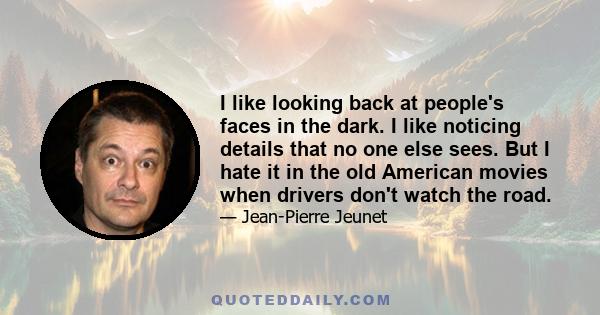 I like looking back at people's faces in the dark. I like noticing details that no one else sees. But I hate it in the old American movies when drivers don't watch the road.