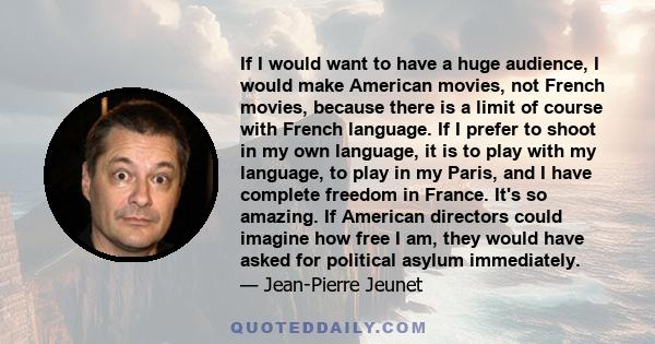 If I would want to have a huge audience, I would make American movies, not French movies, because there is a limit of course with French language. If I prefer to shoot in my own language, it is to play with my language, 