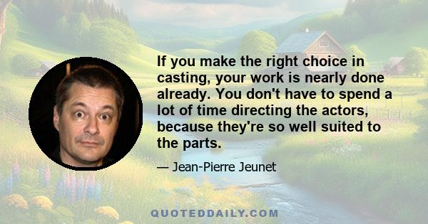 If you make the right choice in casting, your work is nearly done already. You don't have to spend a lot of time directing the actors, because they're so well suited to the parts.