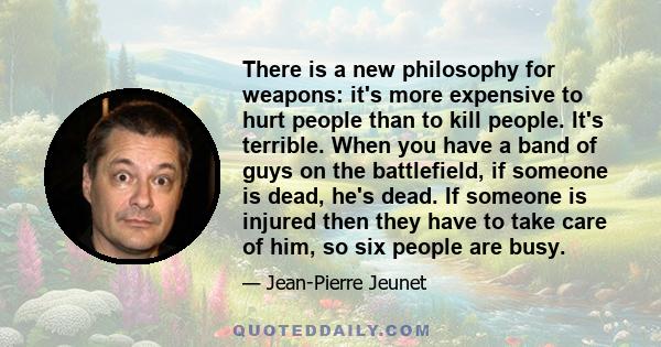 There is a new philosophy for weapons: it's more expensive to hurt people than to kill people. It's terrible. When you have a band of guys on the battlefield, if someone is dead, he's dead. If someone is injured then