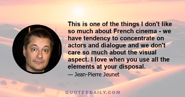 This is one of the things I don't like so much about French cinema - we have tendency to concentrate on actors and dialogue and we don't care so much about the visual aspect. I love when you use all the elements at your 