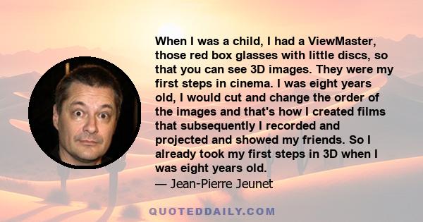 When I was a child, I had a ViewMaster, those red box glasses with little discs, so that you can see 3D images. They were my first steps in cinema. I was eight years old, I would cut and change the order of the images