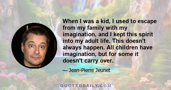 When I was a kid, I used to escape from my family with my imagination, and I kept this spirit into my adult life. This doesn't always happen. All children have imagination, but for some it doesn't carry over.