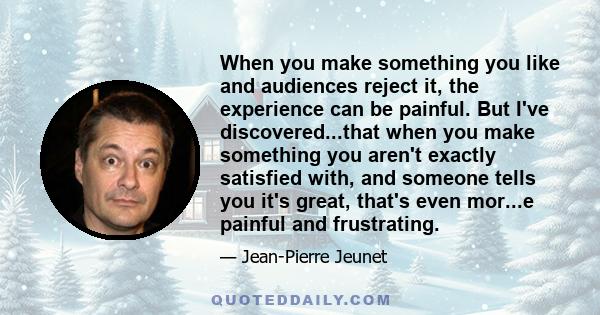 When you make something you like and audiences reject it, the experience can be painful. But I've discovered...that when you make something you aren't exactly satisfied with, and someone tells you it's great, that's