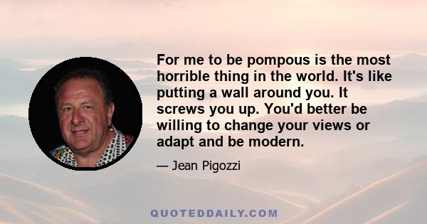 For me to be pompous is the most horrible thing in the world. It's like putting a wall around you. It screws you up. You'd better be willing to change your views or adapt and be modern.