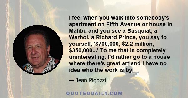 I feel when you walk into somebody's apartment on Fifth Avenue or house in Malibu and you see a Basquiat, a Warhol, a Richard Prince, you say to yourself, '$700,000, $2.2 million, $350,000...' To me that is completely