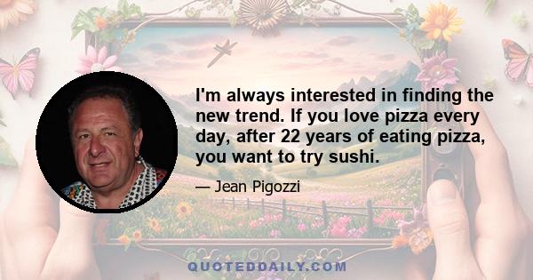 I'm always interested in finding the new trend. If you love pizza every day, after 22 years of eating pizza, you want to try sushi.