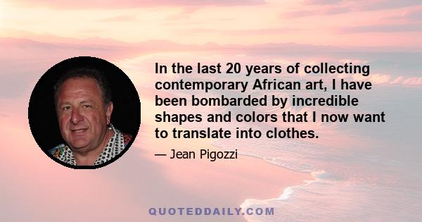 In the last 20 years of collecting contemporary African art, I have been bombarded by incredible shapes and colors that I now want to translate into clothes.