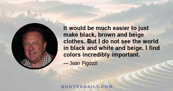 It would be much easier to just make black, brown and beige clothes. But I do not see the world in black and white and beige. I find colors incredibly important.