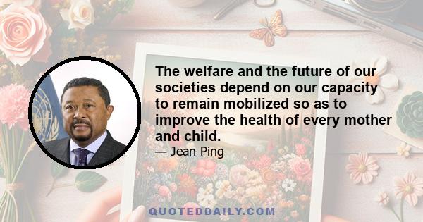 The welfare and the future of our societies depend on our capacity to remain mobilized so as to improve the health of every mother and child.