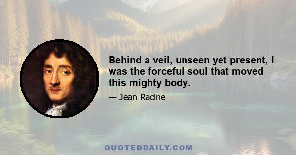 Behind a veil, unseen yet present, I was the forceful soul that moved this mighty body.