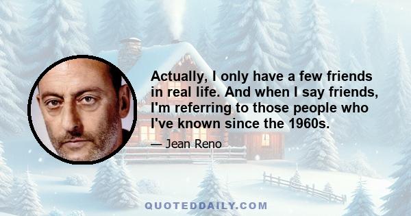 Actually, I only have a few friends in real life. And when I say friends, I'm referring to those people who I've known since the 1960s.