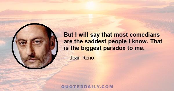 But I will say that most comedians are the saddest people I know. That is the biggest paradox to me.