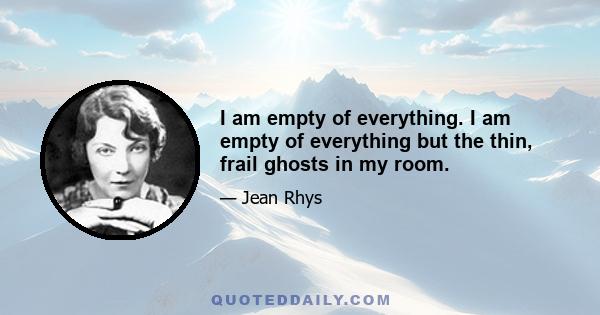 I am empty of everything. I am empty of everything but the thin, frail ghosts in my room.
