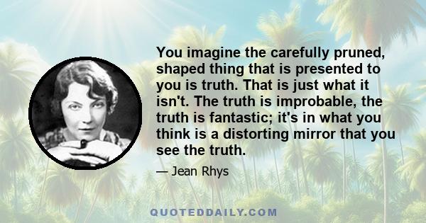 You imagine the carefully pruned, shaped thing that is presented to you is truth. That is just what it isn't. The truth is improbable, the truth is fantastic; it's in what you think is a distorting mirror that you see