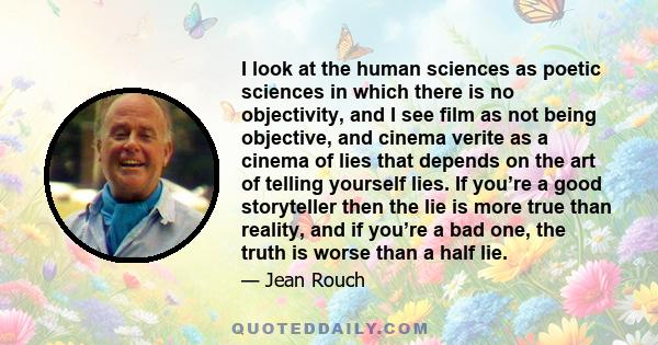 I look at the human sciences as poetic sciences in which there is no objectivity, and I see film as not being objective, and cinema verite as a cinema of lies that depends on the art of telling yourself lies. If you’re